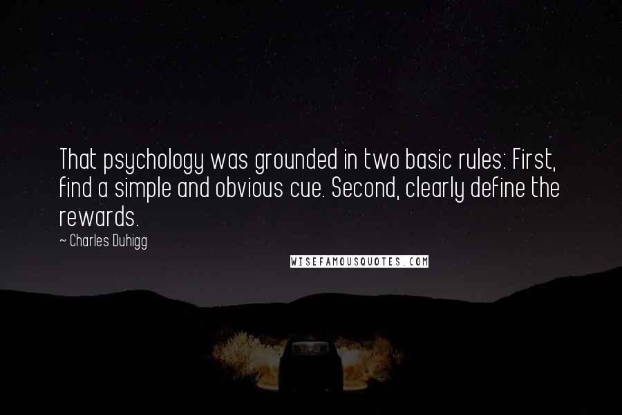 Charles Duhigg Quotes: That psychology was grounded in two basic rules: First, find a simple and obvious cue. Second, clearly define the rewards.