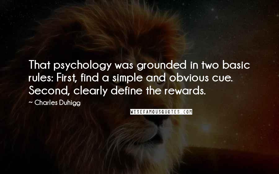 Charles Duhigg Quotes: That psychology was grounded in two basic rules: First, find a simple and obvious cue. Second, clearly define the rewards.