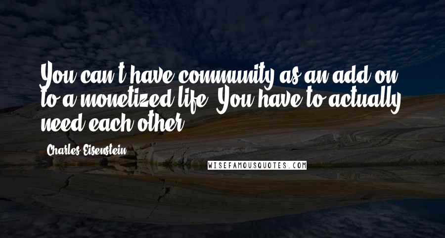 Charles Eisenstein Quotes: You can't have community as an add-on to a monetized life. You have to actually need each other.