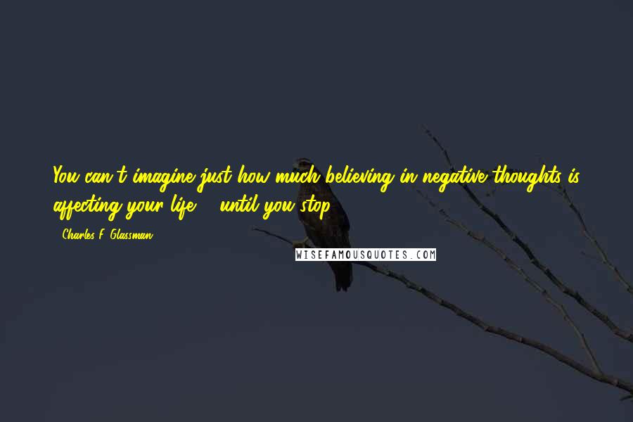 Charles F. Glassman Quotes: You can't imagine just how much believing in negative thoughts is affecting your life ... until you stop.