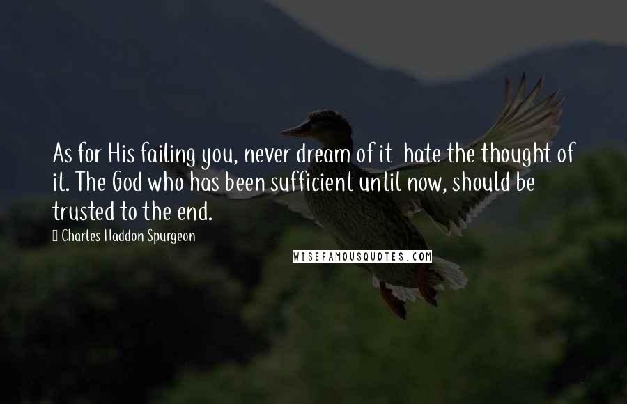 Charles Haddon Spurgeon Quotes: As for His failing you, never dream of it  hate the thought of it. The God who has been sufficient until now, should be trusted to the end.