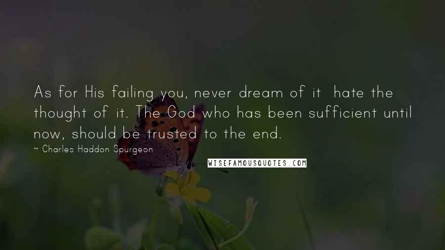 Charles Haddon Spurgeon Quotes: As for His failing you, never dream of it  hate the thought of it. The God who has been sufficient until now, should be trusted to the end.