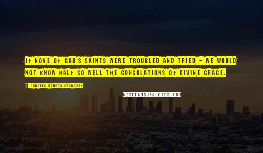 Charles Haddon Spurgeon Quotes: If none of God's saints were troubled and tried - we would not know half so well the consolations of divine grace.