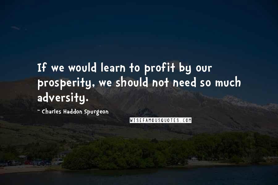 Charles Haddon Spurgeon Quotes: If we would learn to profit by our prosperity, we should not need so much adversity.