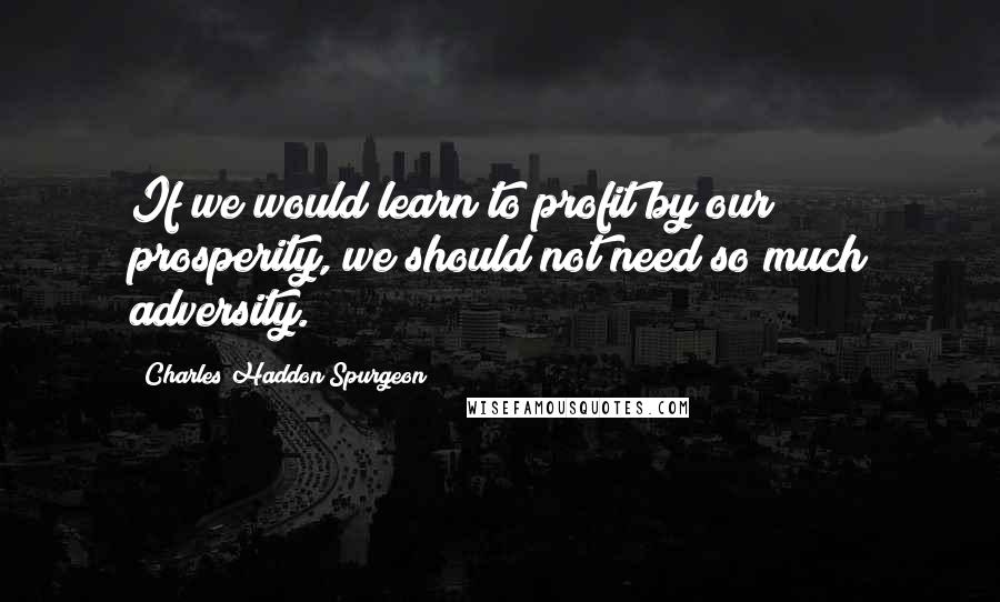 Charles Haddon Spurgeon Quotes: If we would learn to profit by our prosperity, we should not need so much adversity.