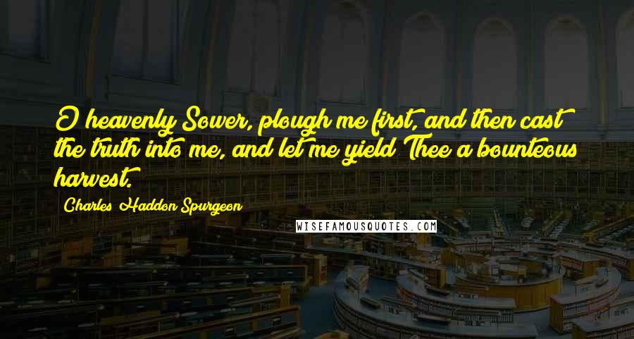 Charles Haddon Spurgeon Quotes: O heavenly Sower, plough me first, and then cast the truth into me, and let me yield Thee a bounteous harvest.