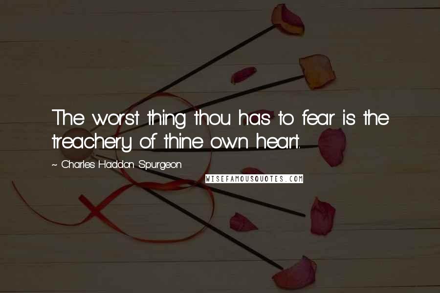 Charles Haddon Spurgeon Quotes: The worst thing thou has to fear is the treachery of thine own heart.