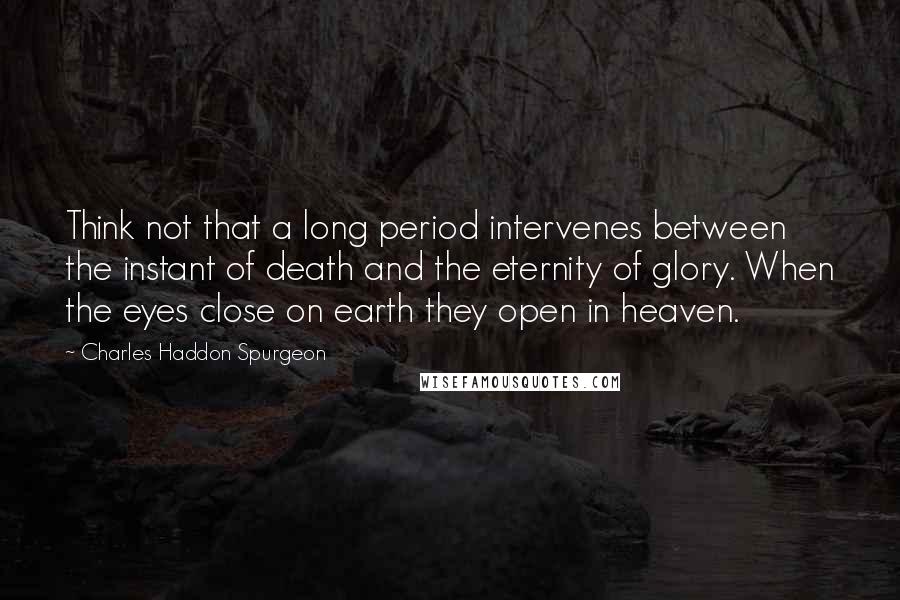 Charles Haddon Spurgeon Quotes: Think not that a long period intervenes between the instant of death and the eternity of glory. When the eyes close on earth they open in heaven.