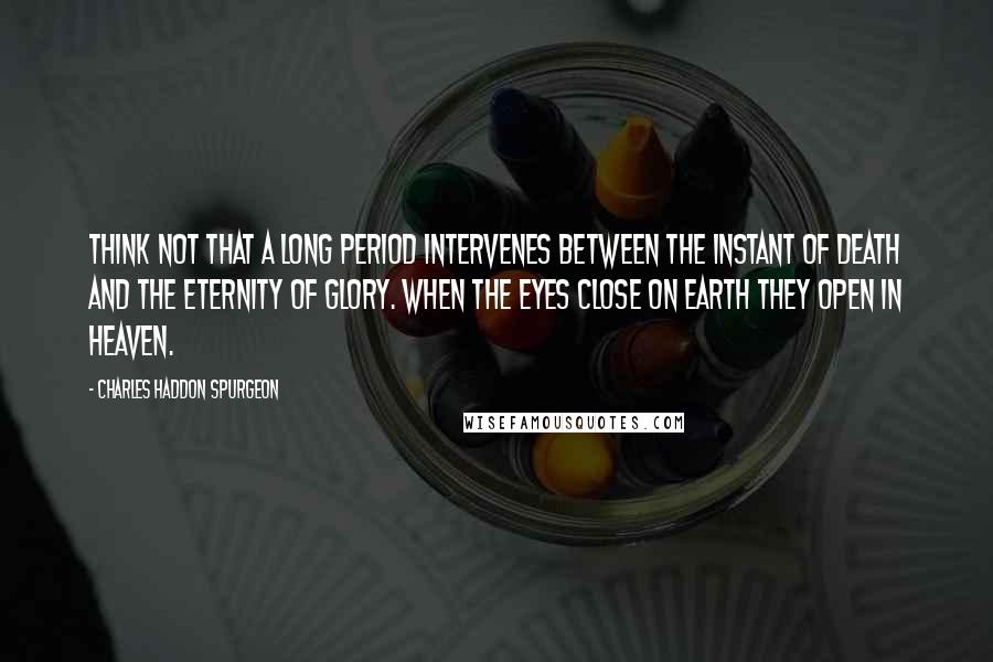 Charles Haddon Spurgeon Quotes: Think not that a long period intervenes between the instant of death and the eternity of glory. When the eyes close on earth they open in heaven.