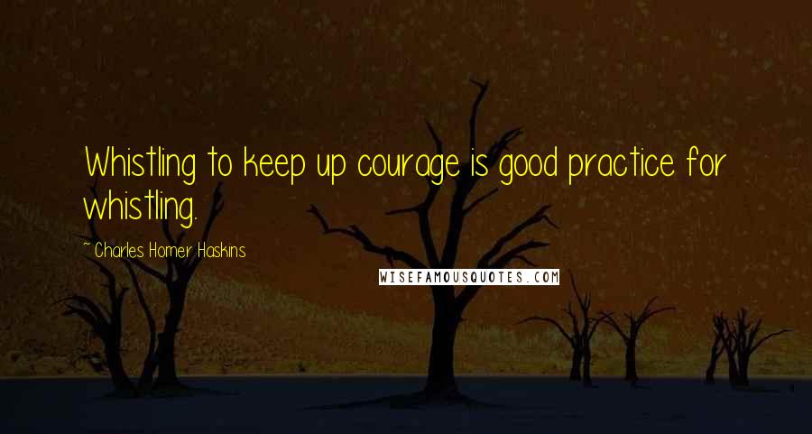 Charles Homer Haskins Quotes: Whistling to keep up courage is good practice for whistling.