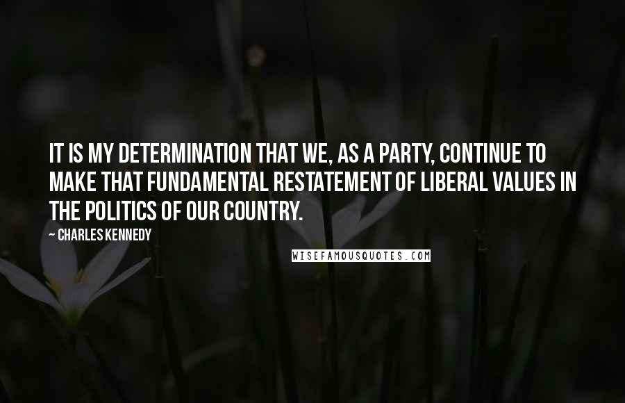 Charles Kennedy Quotes: It is my determination that we, as a party, continue to make that fundamental restatement of liberal values in the politics of our country.