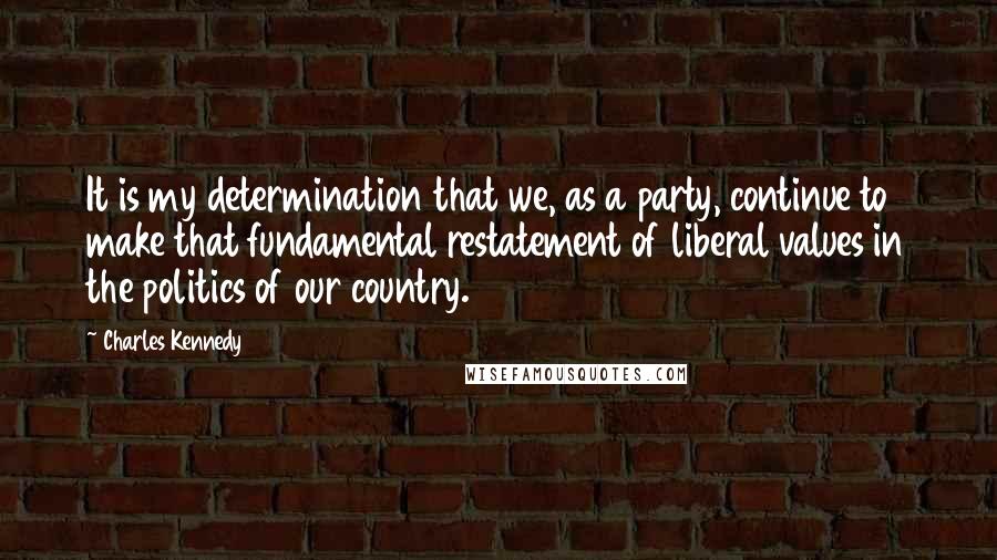 Charles Kennedy Quotes: It is my determination that we, as a party, continue to make that fundamental restatement of liberal values in the politics of our country.