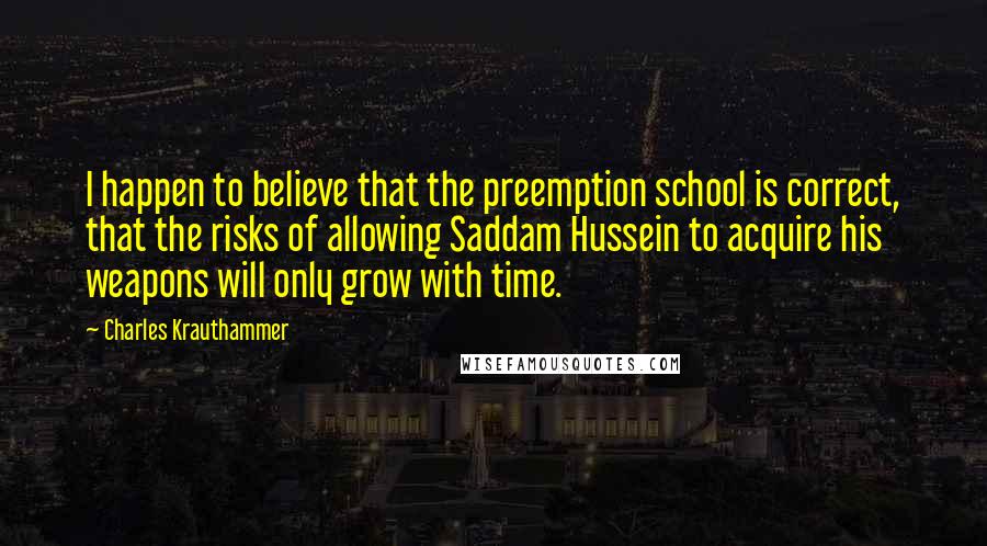 Charles Krauthammer Quotes: I happen to believe that the preemption school is correct, that the risks of allowing Saddam Hussein to acquire his weapons will only grow with time.