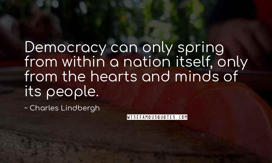 Charles Lindbergh Quotes: Democracy can only spring from within a nation itself, only from the hearts and minds of its people.