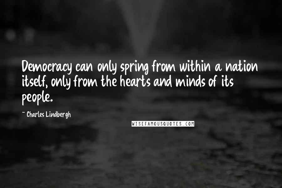 Charles Lindbergh Quotes: Democracy can only spring from within a nation itself, only from the hearts and minds of its people.