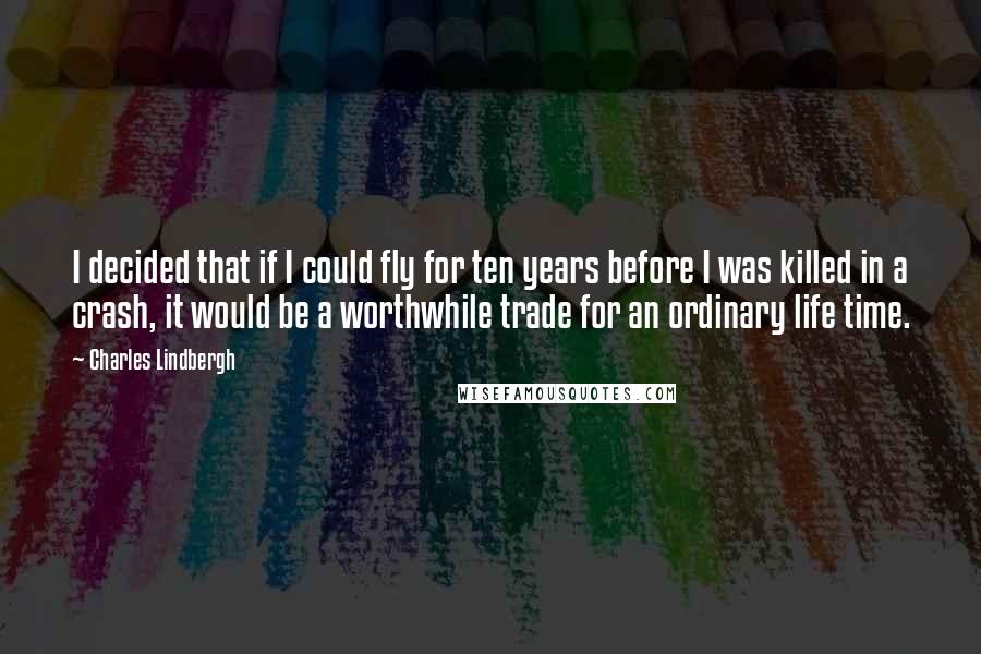 Charles Lindbergh Quotes: I decided that if I could fly for ten years before I was killed in a crash, it would be a worthwhile trade for an ordinary life time.