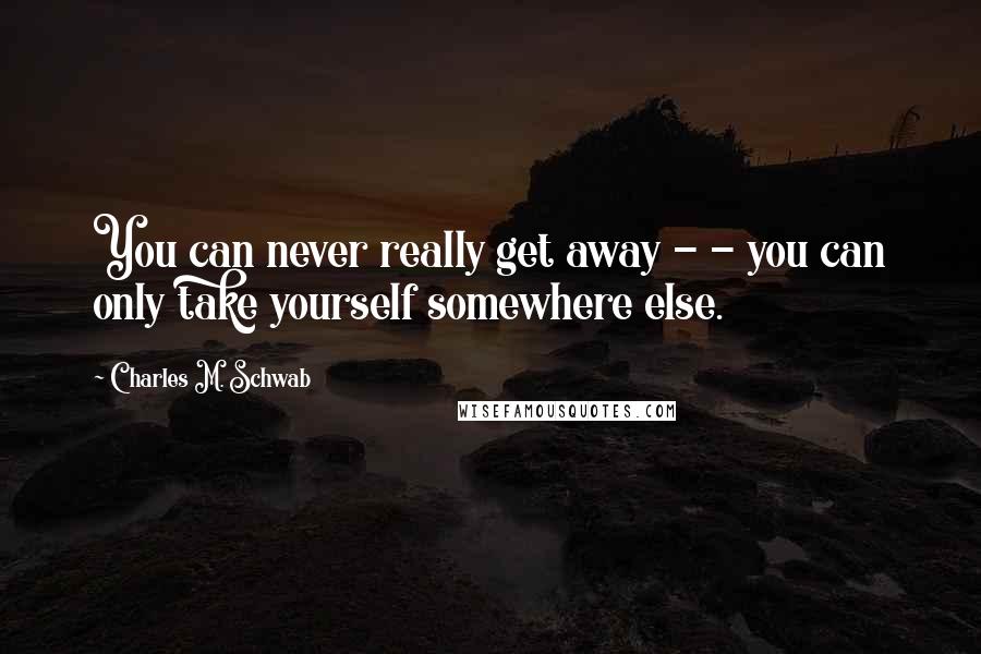 Charles M. Schwab Quotes: You can never really get away - - you can only take yourself somewhere else.