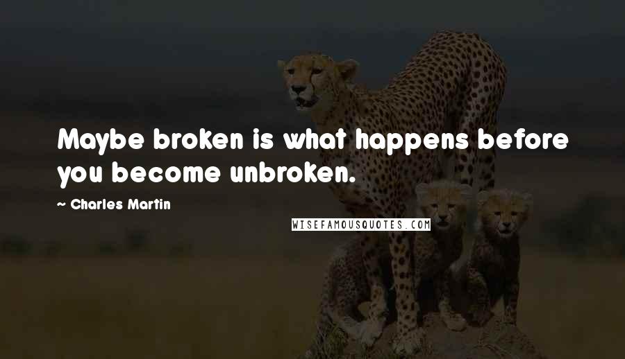 Charles Martin Quotes: Maybe broken is what happens before you become unbroken.