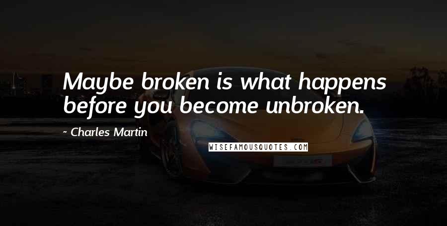 Charles Martin Quotes: Maybe broken is what happens before you become unbroken.