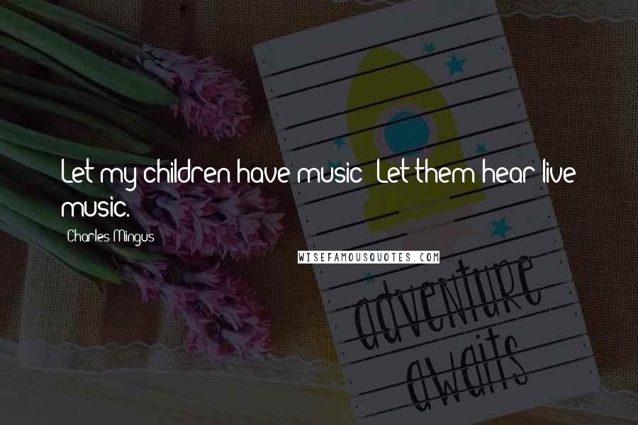 Charles Mingus Quotes: Let my children have music! Let them hear live music.