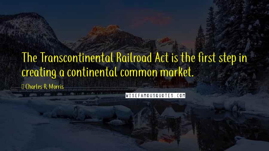 Charles R. Morris Quotes: The Transcontinental Railroad Act is the first step in creating a continental common market.