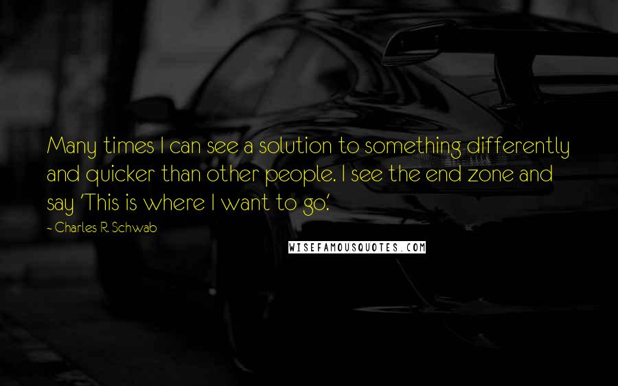 Charles R. Schwab Quotes: Many times I can see a solution to something differently and quicker than other people. I see the end zone and say 'This is where I want to go.'