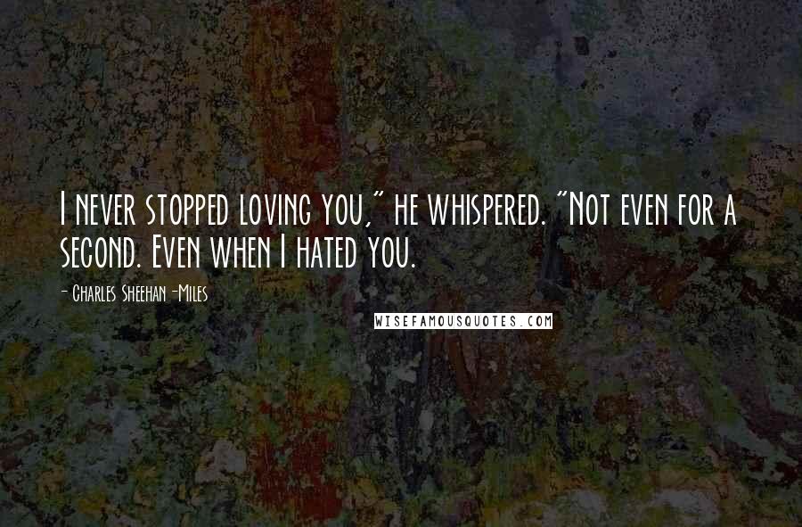 Charles Sheehan-Miles Quotes: I never stopped loving you," he whispered. "Not even for a second. Even when I hated you.