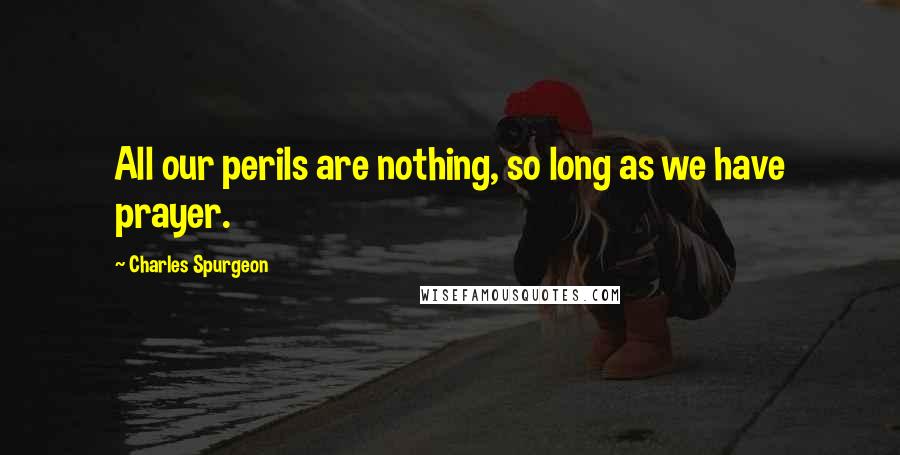 Charles Spurgeon Quotes: All our perils are nothing, so long as we have prayer.