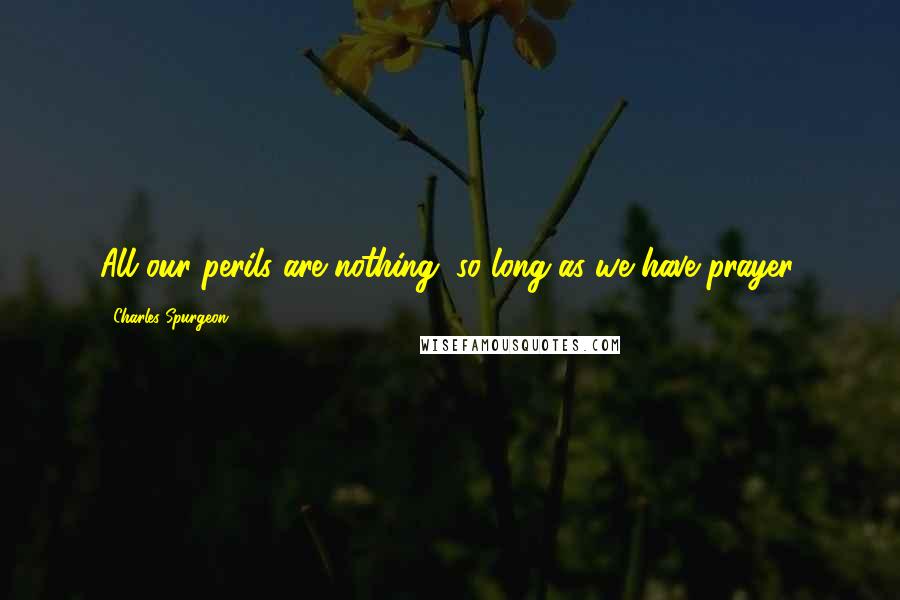 Charles Spurgeon Quotes: All our perils are nothing, so long as we have prayer.