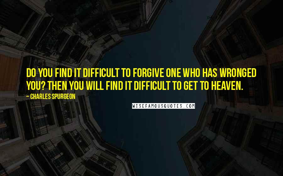 Charles Spurgeon Quotes: Do you find it difficult to forgive one who has wronged you? Then you will find it difficult to get to heaven.