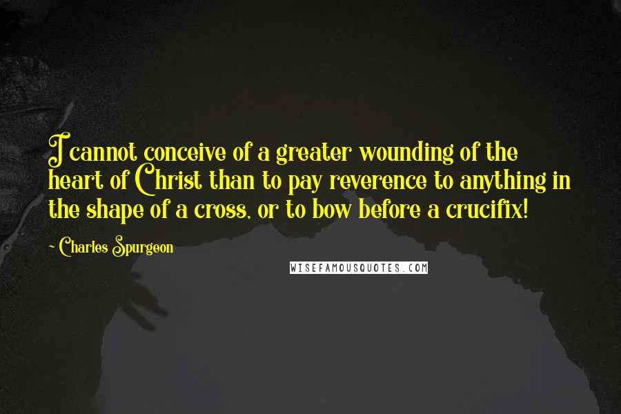 Charles Spurgeon Quotes: I cannot conceive of a greater wounding of the heart of Christ than to pay reverence to anything in the shape of a cross, or to bow before a crucifix!