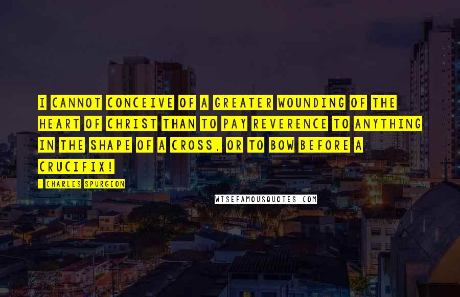 Charles Spurgeon Quotes: I cannot conceive of a greater wounding of the heart of Christ than to pay reverence to anything in the shape of a cross, or to bow before a crucifix!