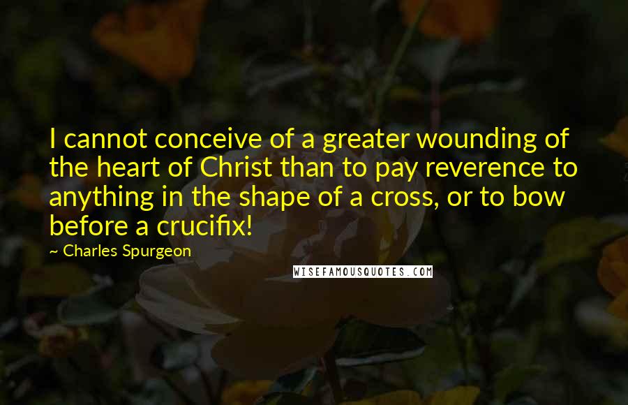 Charles Spurgeon Quotes: I cannot conceive of a greater wounding of the heart of Christ than to pay reverence to anything in the shape of a cross, or to bow before a crucifix!