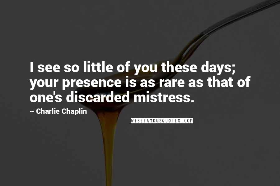 Charlie Chaplin Quotes: I see so little of you these days; your presence is as rare as that of one's discarded mistress.