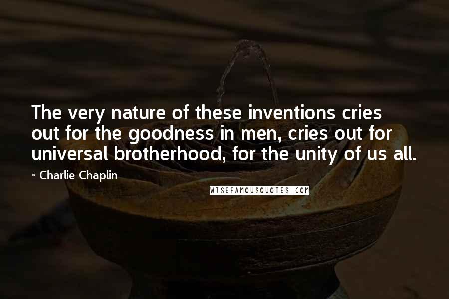 Charlie Chaplin Quotes: The very nature of these inventions cries out for the goodness in men, cries out for universal brotherhood, for the unity of us all.