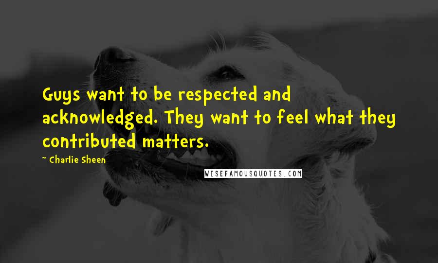 Charlie Sheen Quotes: Guys want to be respected and acknowledged. They want to feel what they contributed matters.