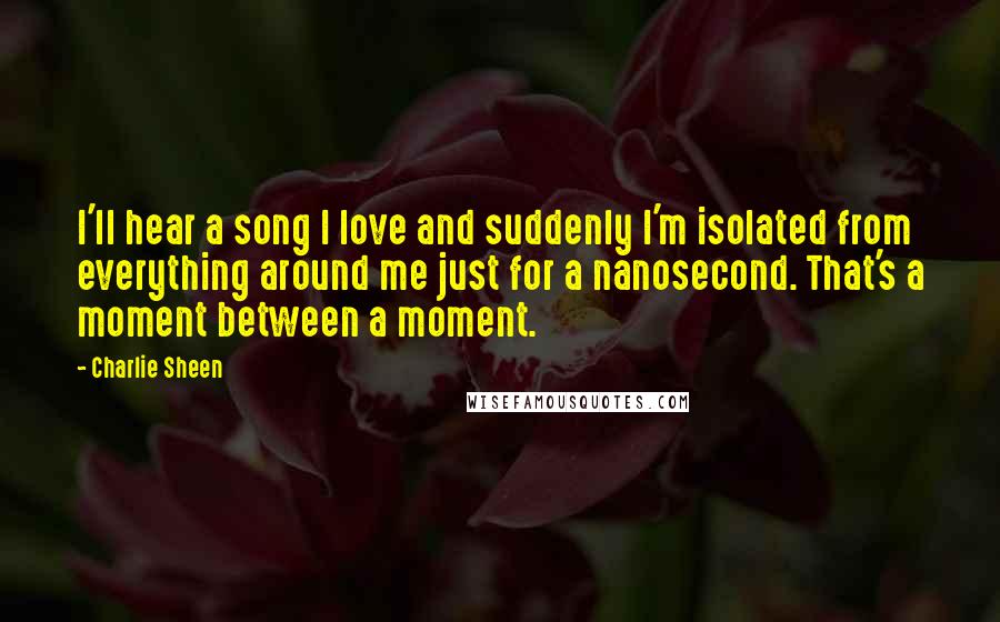 Charlie Sheen Quotes: I'll hear a song I love and suddenly I'm isolated from everything around me just for a nanosecond. That's a moment between a moment.