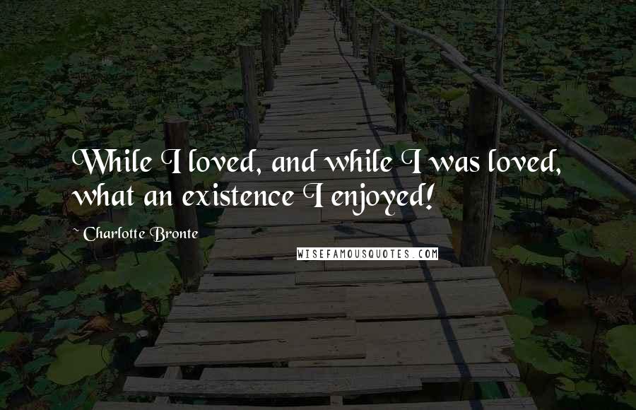 Charlotte Bronte Quotes: While I loved, and while I was loved, what an existence I enjoyed!