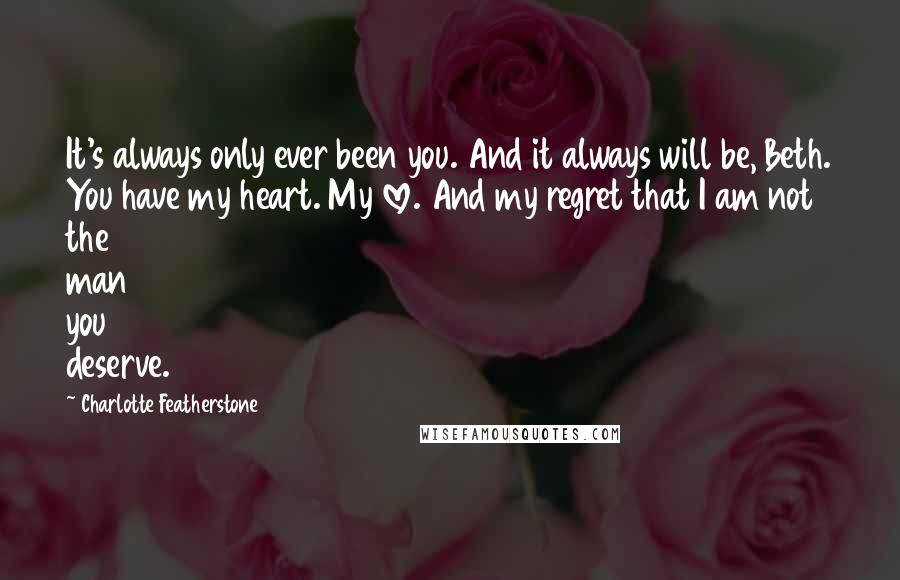 Charlotte Featherstone Quotes: It's always only ever been you. And it always will be, Beth. You have my heart. My love. And my regret that I am not the man you deserve.