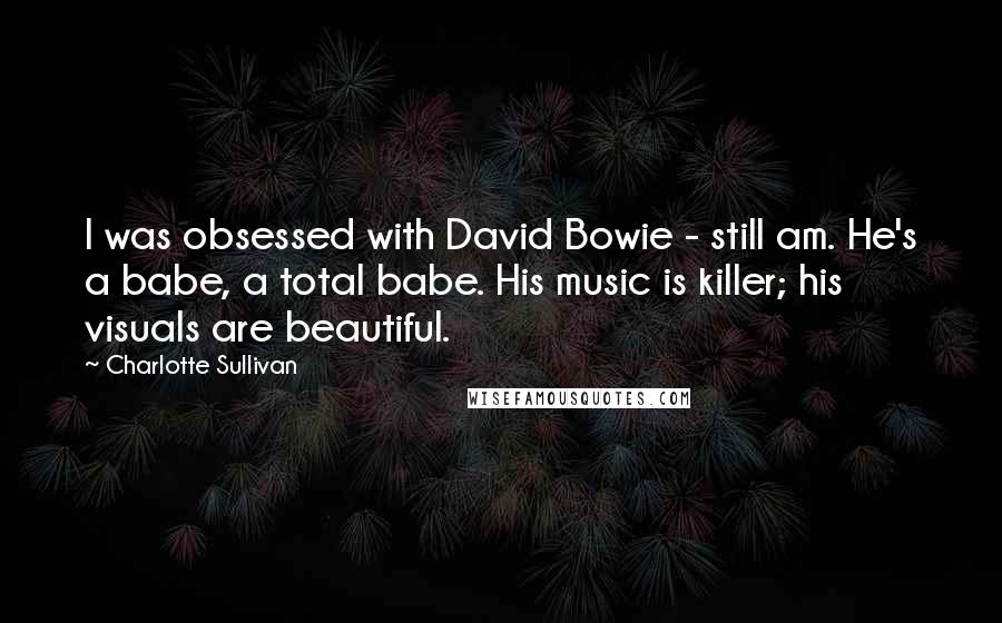 Charlotte Sullivan Quotes: I was obsessed with David Bowie - still am. He's a babe, a total babe. His music is killer; his visuals are beautiful.