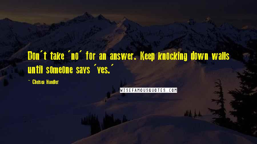 Chelsea Handler Quotes: Don't take 'no' for an answer. Keep knocking down walls until someone says 'yes.'