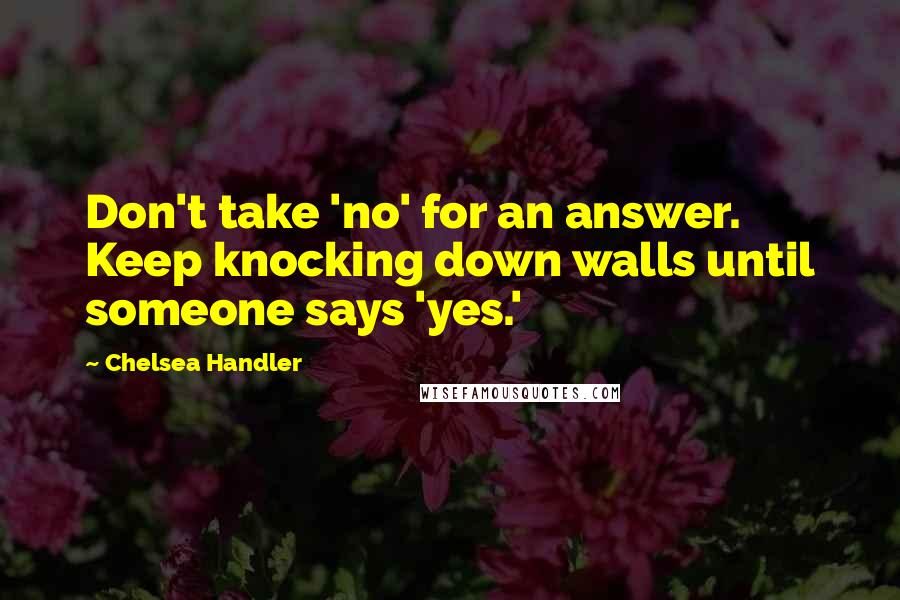 Chelsea Handler Quotes: Don't take 'no' for an answer. Keep knocking down walls until someone says 'yes.'