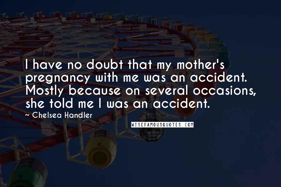 Chelsea Handler Quotes: I have no doubt that my mother's pregnancy with me was an accident. Mostly because on several occasions, she told me I was an accident.