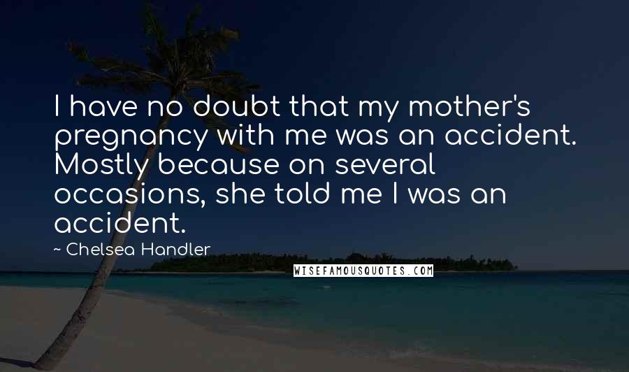 Chelsea Handler Quotes: I have no doubt that my mother's pregnancy with me was an accident. Mostly because on several occasions, she told me I was an accident.