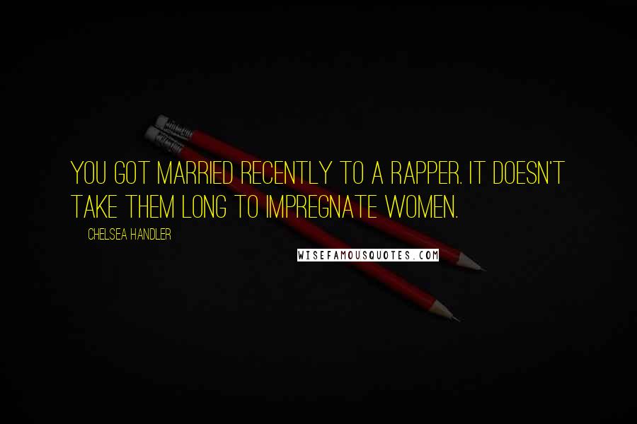 Chelsea Handler Quotes: You got married recently to a rapper. It doesn't take them long to impregnate women.