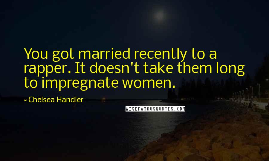 Chelsea Handler Quotes: You got married recently to a rapper. It doesn't take them long to impregnate women.