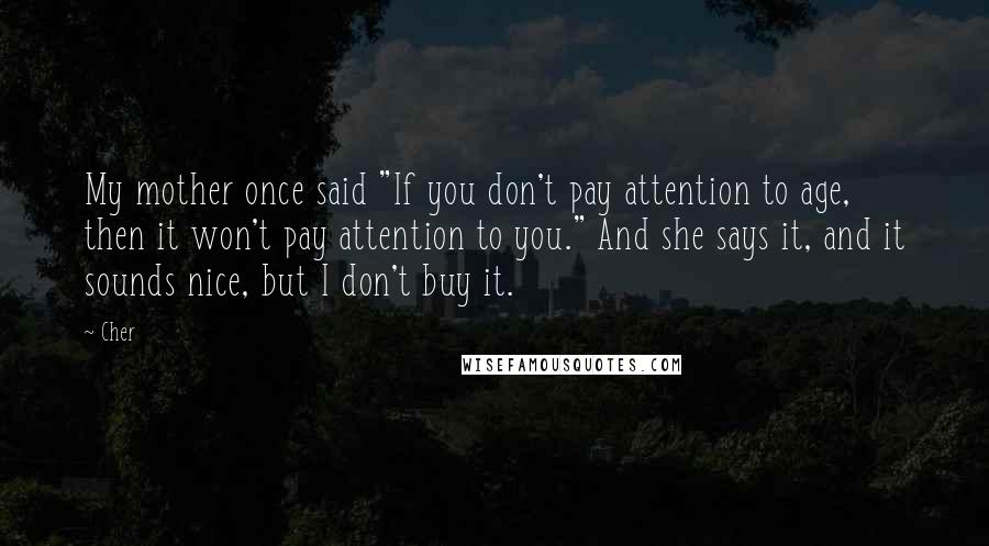 Cher Quotes: My mother once said "If you don't pay attention to age, then it won't pay attention to you." And she says it, and it sounds nice, but I don't buy it.