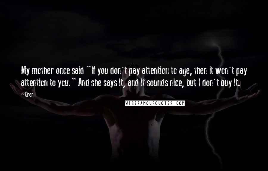 Cher Quotes: My mother once said "If you don't pay attention to age, then it won't pay attention to you." And she says it, and it sounds nice, but I don't buy it.