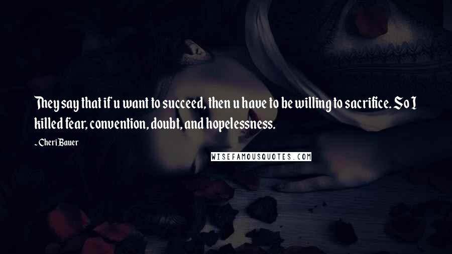 Cheri Bauer Quotes: They say that if u want to succeed, then u have to be willing to sacrifice. So I killed fear, convention, doubt, and hopelessness.