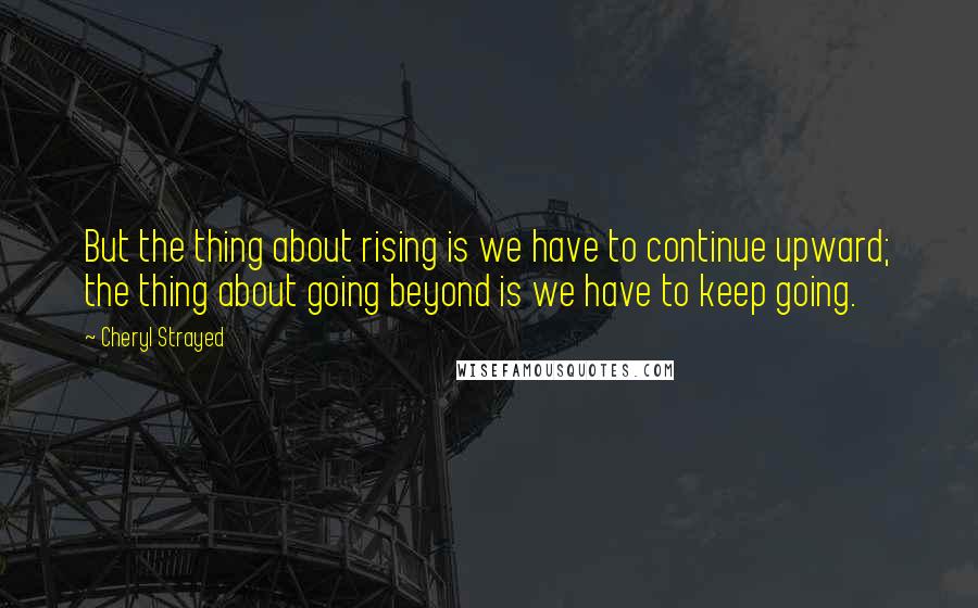 Cheryl Strayed Quotes: But the thing about rising is we have to continue upward; the thing about going beyond is we have to keep going.